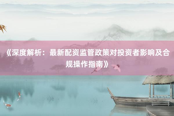 《深度解析：最新配资监管政策对投资者影响及合规操作指南》