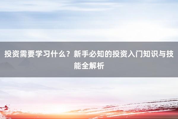 投资需要学习什么？新手必知的投资入门知识与技能全解析