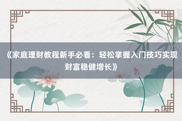《家庭理财教程新手必看：轻松掌握入门技巧实现财富稳健增长》