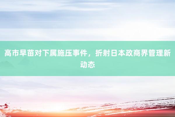 高市早苗对下属施压事件，折射日本政商界管理新动态