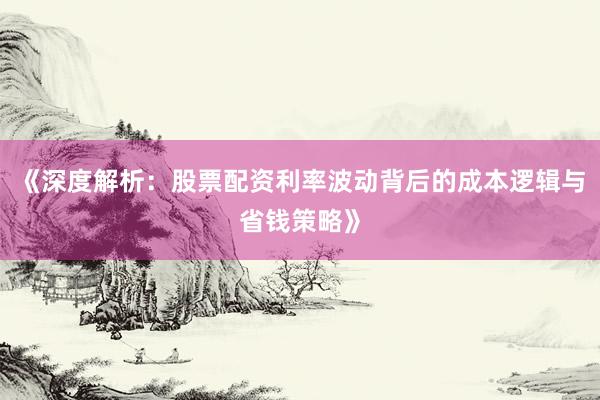 《深度解析：股票配资利率波动背后的成本逻辑与省钱策略》