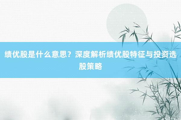 绩优股是什么意思？深度解析绩优股特征与投资选股策略