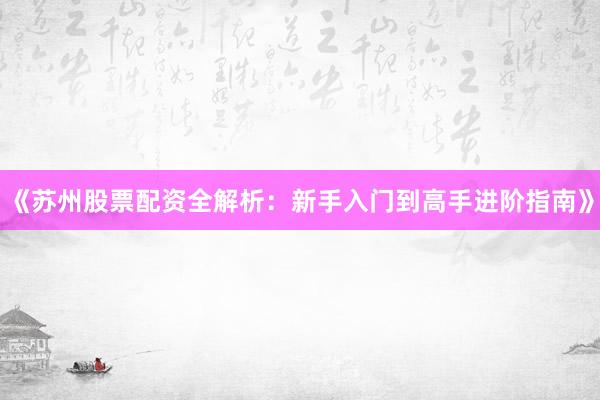 《苏州股票配资全解析：新手入门到高手进阶指南》