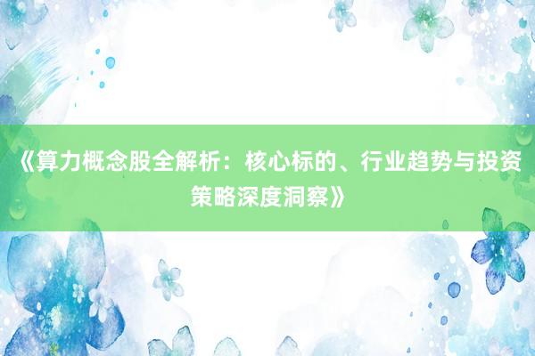 《算力概念股全解析：核心标的、行业趋势与投资策略深度洞察》
