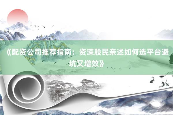 《配资公司推荐指南：资深股民亲述如何选平台避坑又增效》