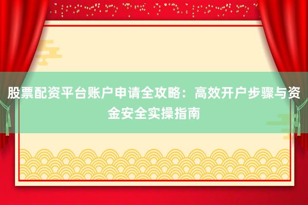 股票配资平台账户申请全攻略：高效开户步骤与资金安全实操指南