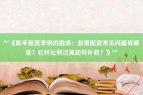 **《新手股民李明的困惑：股票配资常见问题有哪些？杠杆比例过高如何补救？》**