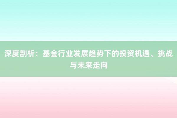 深度剖析：基金行业发展趋势下的投资机遇、挑战与未来走向