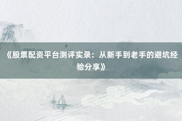 《股票配资平台测评实录：从新手到老手的避坑经验分享》