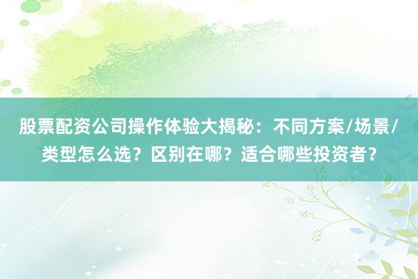 股票配资公司操作体验大揭秘：不同方案/场景/类型怎么选？区别在哪？适合哪些投资者？