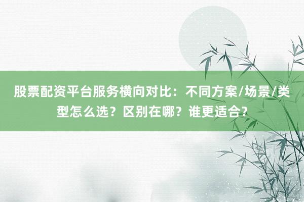 股票配资平台服务横向对比：不同方案/场景/类型怎么选？区别在哪？谁更适合？