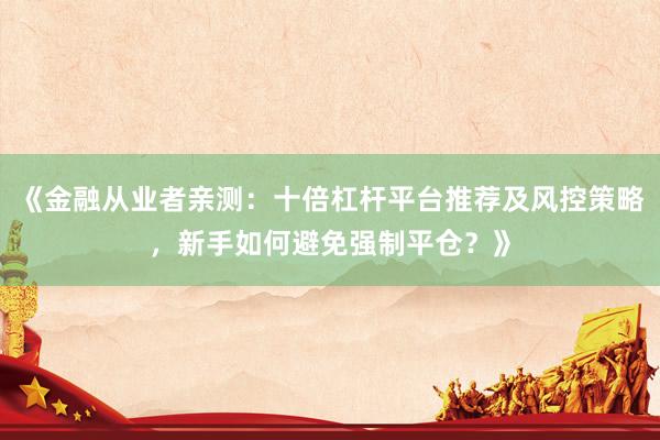 《金融从业者亲测：十倍杠杆平台推荐及风控策略，新手如何避免强制平仓？》