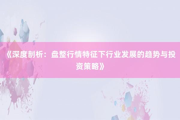 《深度剖析：盘整行情特征下行业发展的趋势与投资策略》
