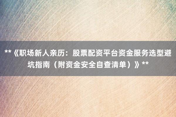 **《职场新人亲历：股票配资平台资金服务选型避坑指南（附资金安全自查清单）》**