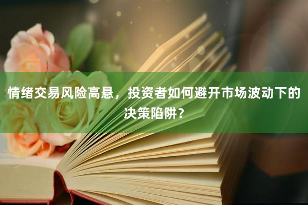 情绪交易风险高悬，投资者如何避开市场波动下的决策陷阱？