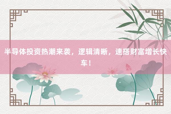半导体投资热潮来袭，逻辑清晰，速搭财富增长快车！