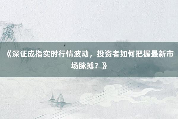 《深证成指实时行情波动，投资者如何把握最新市场脉搏？》