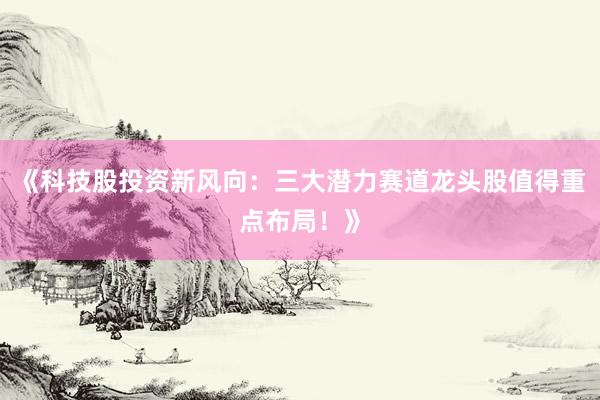 《科技股投资新风向：三大潜力赛道龙头股值得重点布局！》
