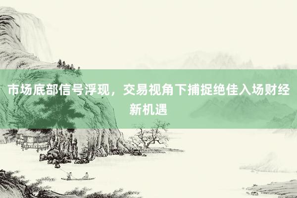 市场底部信号浮现，交易视角下捕捉绝佳入场财经新机遇
