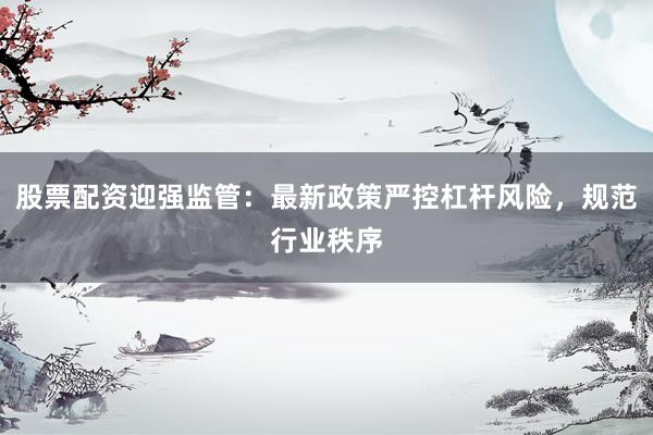 股票配资迎强监管：最新政策严控杠杆风险，规范行业秩序