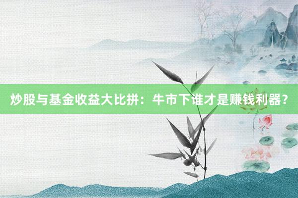 炒股与基金收益大比拼：牛市下谁才是赚钱利器？