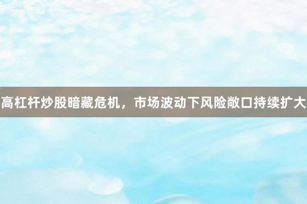 高杠杆炒股暗藏危机，市场波动下风险敞口持续扩大