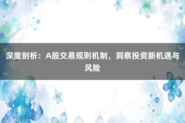 深度剖析：A股交易规则机制，洞察投资新机遇与风险